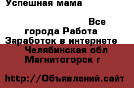  Успешная мама                                                                 - Все города Работа » Заработок в интернете   . Челябинская обл.,Магнитогорск г.